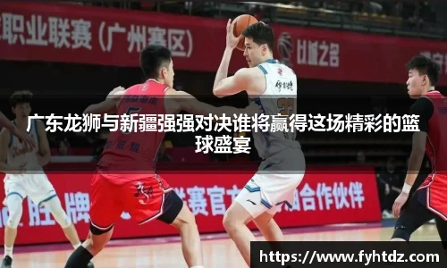 广东龙狮与新疆强强对决谁将赢得这场精彩的篮球盛宴